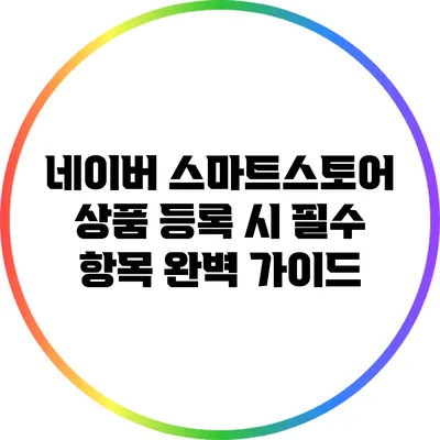 네이버 스마트스토어 상품 등록 시 필수 항목 완벽 가이드