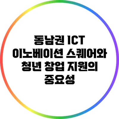 동남권 ICT 이노베이션 스퀘어와 청년 창업 지원의 중요성