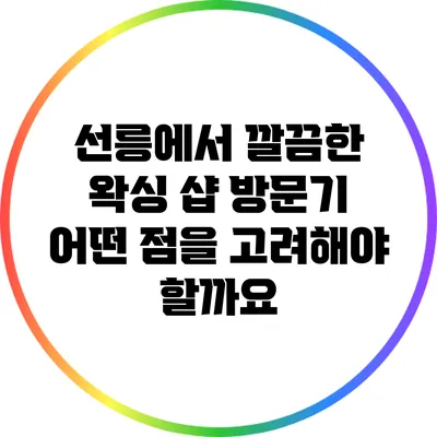 선릉에서 깔끔한 왁싱 샵 방문기: 어떤 점을 고려해야 할까요?
