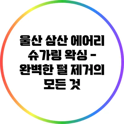 울산 삼산 에어리 슈가링 왁싱 - 완벽한 털 제거의 모든 것