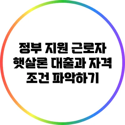 정부 지원 근로자 햇살론 대출과 자격 조건 파악하기