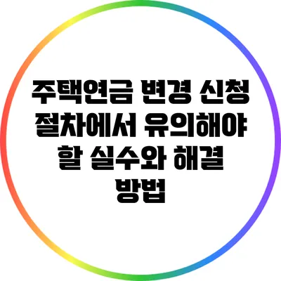 주택연금 변경 신청 절차에서 유의해야 할 실수와 해결 방법