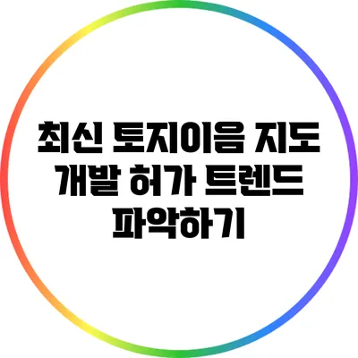 최신 토지이음 지도: 개발 허가 트렌드 파악하기