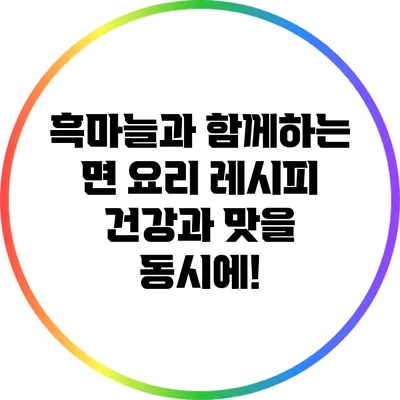 흑마늘과 함께하는 면 요리 레시피: 건강과 맛을 동시에!