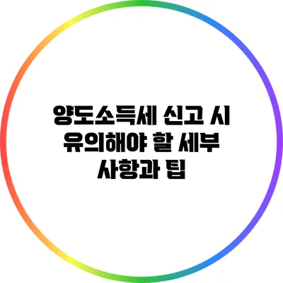 양도소득세 신고 시 유의해야 할 세부 사항과 팁
