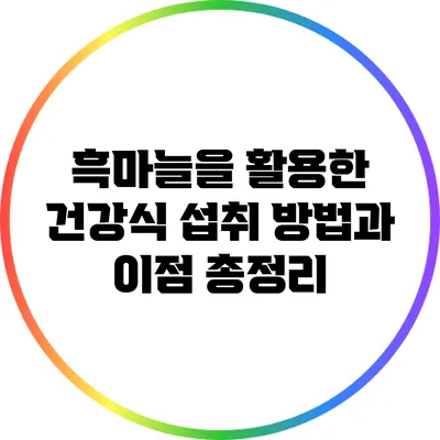 흑마늘을 활용한 건강식: 섭취 방법과 이점 총정리