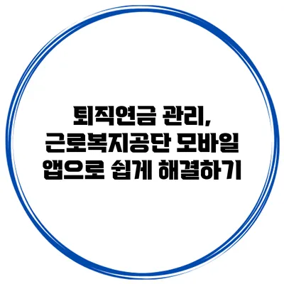퇴직연금 관리, 근로복지공단 모바일 앱으로 쉽게 해결하기