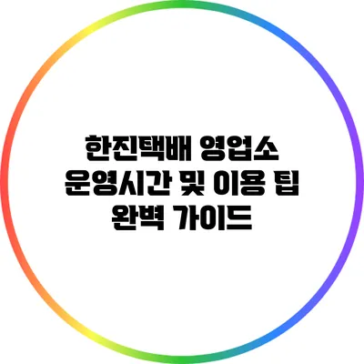 한진택배 영업소 운영시간 및 이용 팁 완벽 가이드