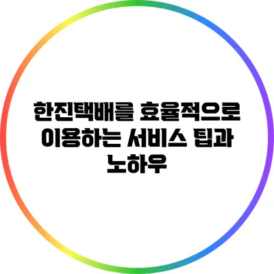 한진택배를 효율적으로 이용하는 서비스 팁과 노하우